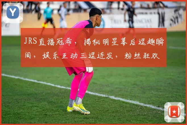 JRS直播冠希，揭秘明星幕后逗趣瞬间，娱乐互动三逗连发，粉丝狂欢不停歇