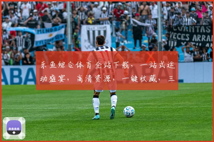 乐鱼综合体育全站下载，一站式运动盛宴，高清资源，一键收藏，三步搞定
