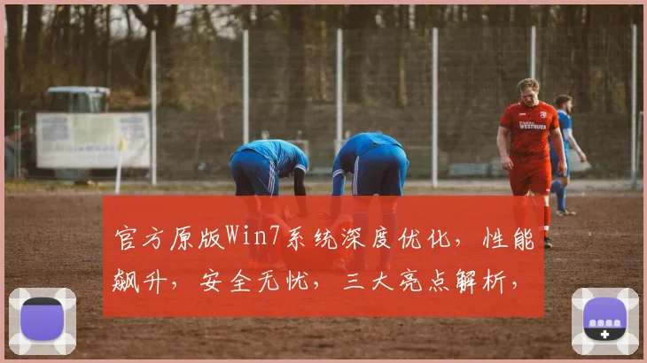 官方原版Win7系统深度优化，性能飙升，安全无忧，三大亮点解析，装机必备