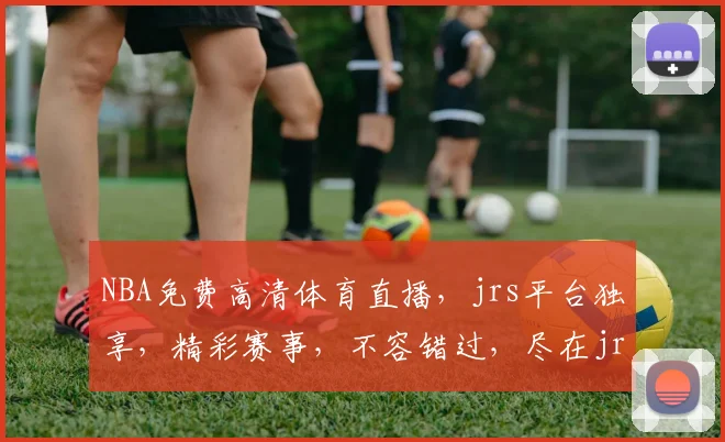 NBA免费高清体育直播，jrs平台独享，精彩赛事，不容错过，尽在jrs直播