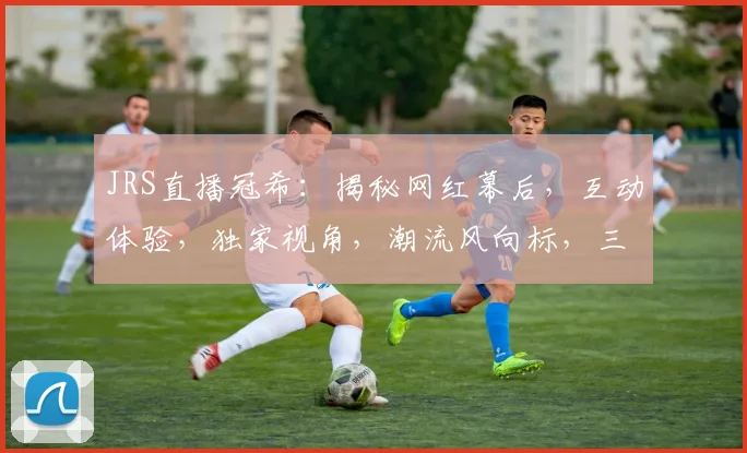 JRS直播冠希：揭秘网红幕后，互动体验，独家视角，潮流风向标，三重惊喜等你来