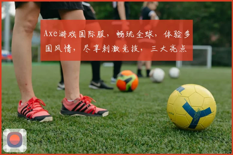 Axe游戏国际服，畅玩全球，体验多国风情，尽享刺激竞技，三大亮点，不容错过