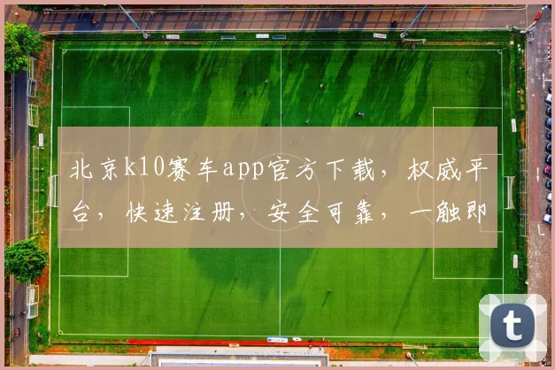 北京k10赛车app官方下载，权威平台，快速注册，安全可靠，一触即达，体验非凡
