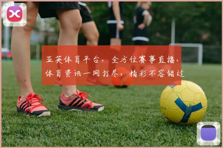 亚英体育平台，全方位赛事直播，体育资讯一网打尽，精彩不容错过，尽享运动激情