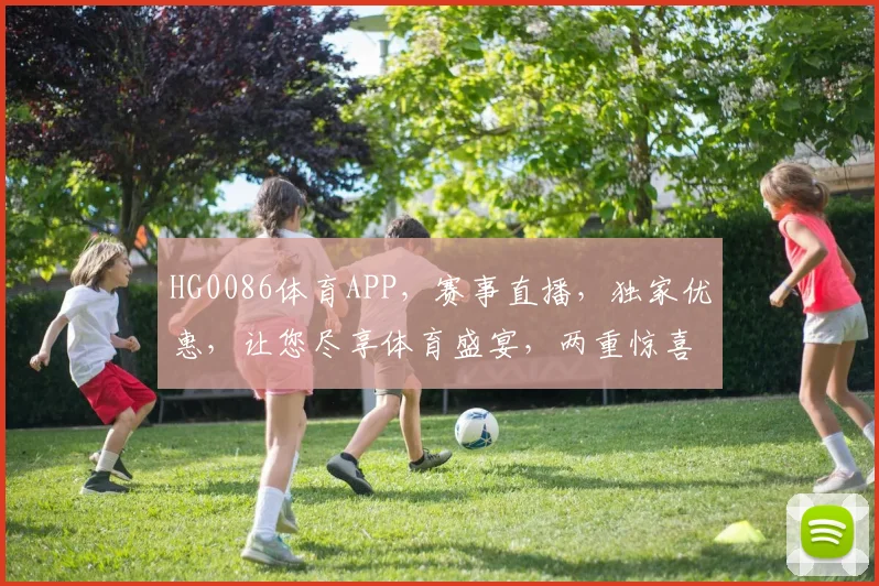 HG0086体育APP，赛事直播，独家优惠，让您尽享体育盛宴，两重惊喜，不容错过