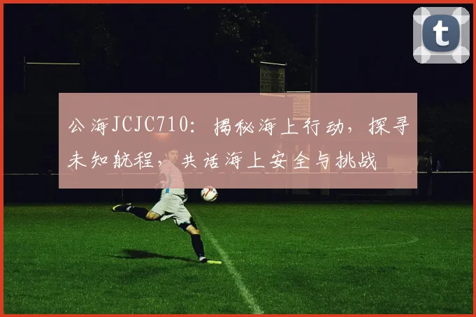 公海JCJC710：揭秘海上行动，探寻未知航程，共话海上安全与挑战